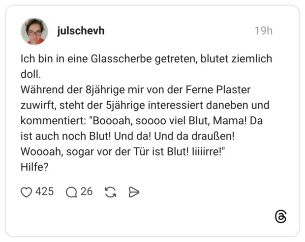 Ich bin in eine Glasscherbe getreten, blutet ziemlich doll. Während der 8jährige mir von der Ferne Plaster zuwirft, steht der 5jährige interessiert daneben und kommentiert: "Boooah, soooo viel Blut, Mama! Da ist auch noch Blut! Und da! Und da draußen! Woooah, sogar vor der Tür ist Blut! Iiiiirre!" Hilfe?