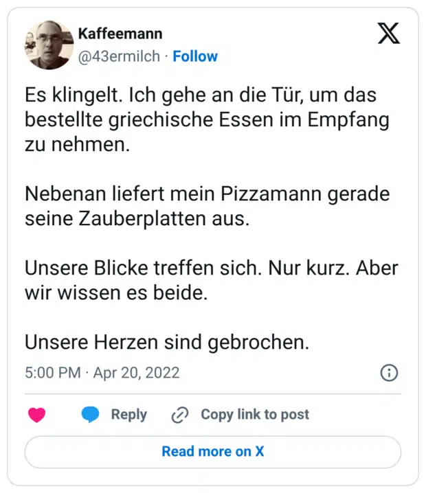 Es klingelt. Ich gehe an die Tür, um das bestellte griechische Essen im Empfang zu nehmen. Nebenan liefert mein Pizzamann gerade seine Zauberplatten aus. Unsere Blicke treffen sich. Nur kurz. Aber wir wissen es beide. Unsere Herzen sind gebrochen.