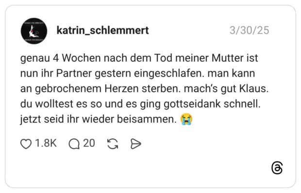 genau 4 Wochen nach dem Tod meiner Mutter ist nun ihr Partner gestern eingeschlafen. man kann an gebrochenem Herzen sterben. mach's gut Klaus. du wolltest es so und es ging gottseidank schnell. jetzt seid ihr wieder beisammen.