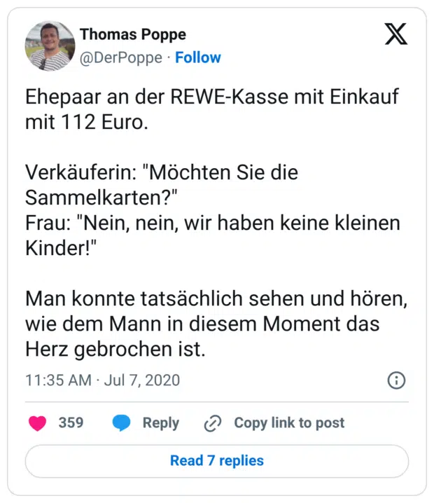 Ehepaar an der REWE-Kasse mit Einkauf mit 112 Euro. Verkäuferin: "Möchten Sie die Sammelkarten?" Frau: "Nein, nein, wir haben keine kleinen Kinder!" Man konnte tatsächlich sehen und hören, wie dem Mann in diesem Moment das Herz gebrochen ist.