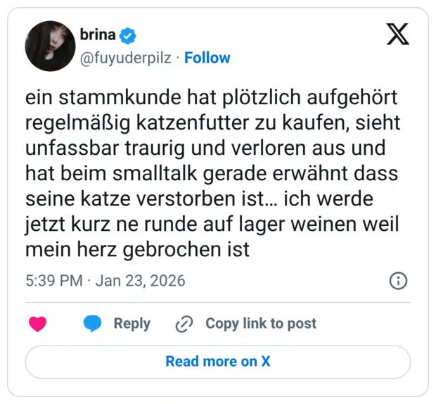 ein stammkunde hat plötzlich aufgehört regelmäßig katzenfutter zu kaufen, sieht unfassbar traurig und verloren aus und hat beim smalltalk gerade erwähnt dass seine katze verstorben ist... ich werde jetzt kurz ne runde auf lager weinen weil mein herz gebrochen ist