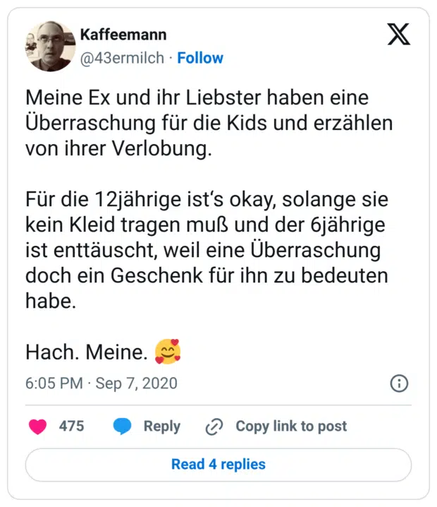 Meine Ex und ihr Liebster haben eine Überraschung für die Kids und erzählen von ihrer Verlobung. Für die 12jährige ist‘s okay, solange sie kein Kleid tragen muß und der 6jährige ist enttäuscht, weil eine Überraschung doch ein Geschenk für ihn zu bedeuten habe. Hach. Meine. 🥰