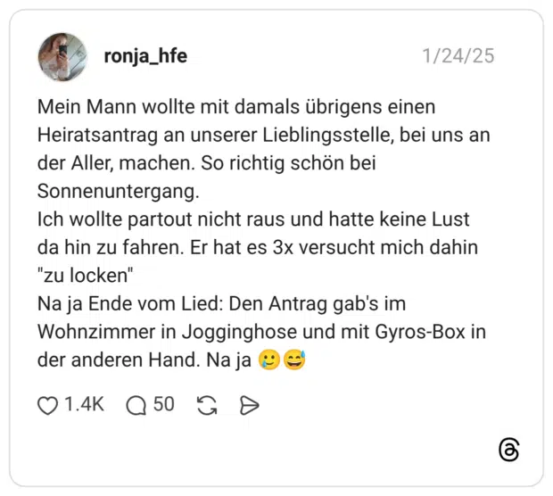 Mein Mann wollte mit damals übrigens einen Heiratsantrag an unserer Lieblingsstelle, bei uns an der Aller, machen. So richtig schön bei Sonnenuntergang. Ich wollte partout nicht raus und hatte keine Lust da hin zu fahren. Er hat es 3x versucht mich dahin "zu locken" Na ja Ende vom Lied: Den Antrag gab's im Wohnzimmer in Jogginghose und mit Gyros-Box in der anderen Hand. Na ja 🥲😅