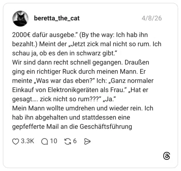 2000€ dafür ausgebe." (By the way: Ich hab ihn bezahlt.) Meint der „Jetzt zick mal nicht so rum. Ich schau ja, ob es den in schwarz gibt." Wir sind dann recht schnell gegangen. Draußen ging ein richtiger Ruck durch meinen Mann. Er meinte „Was war das eben?" Ich: „Ganz normaler Einkauf von Elektronikgeräten als Frau." „Hat er gesagt. Mein Mann wollte umdrehen und wieder rein. Ich hab ihn abgehalten und stattdessen eine gepfefferte Mail an die Geschäftsführung