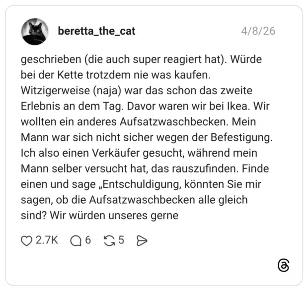 geschrieben (die auch super reagiert hat). Würde bei der Kette trotzdem nie was kaufen. Witzigerweise (naja) war das schon das zweite Erlebnis an dem Tag. Davor waren wir bei Ikea. Wir wollten ein anderes Aufsatzwaschbecken. Mein Mann war sich nicht sicher wegen der Befestigung. Ich also einen Verkäufer gesucht, während mein Mann selber versucht hat, das rauszufinden. Finde einen und sage „Entschuldigung, könnten Sie mir sagen, ob die Aufsatzwaschbecken alle gleich sind? Wir würden unseres gerne