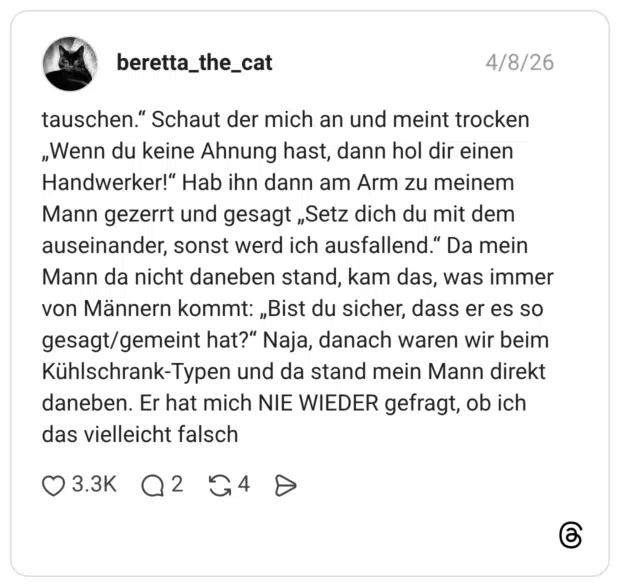 tauschen." Schaut der mich an und meint trocken „Wenn du keine Ahnung hast, dann hol dir einen Handwerker!" Hab ihn dann am Arm zu meinem Mann gezerrt und gesagt „Setz dich du mit dem auseinander, sonst werd ich ausfallend." Da mein Mann da nicht daneben stand, kam das, was immer von Männern kommt: „Bist du sicher, dass er es so gesagt/gemeint hat?" Naja, danach waren wir beim Kühlschrank-Typen und da stand mein Mann direkt daneben. Er hat mich NIE WIEDER gefragt, ob ich das vielleicht falsch