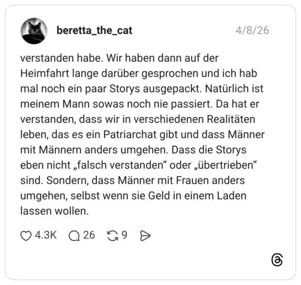 verstanden habe. Wir haben dann auf der Heimfahrt lange darüber gesprochen und ich hab mal noch ein paar Storys ausgepackt. Natürlich ist meinem Mann sowas noch nie passiert. Da hat er verstanden, dass wir in verschiedenen Realitäten leben, das es ein Patriarchat gibt und dass Männer mit Männern anders umgehen. Dass die Storys eben nicht „falsch verstanden" oder „übertrieben" sind. Sondern, dass Männer mit Frauen anders umgehen, selbst wenn sie Geld in einem Laden lassen wollen.