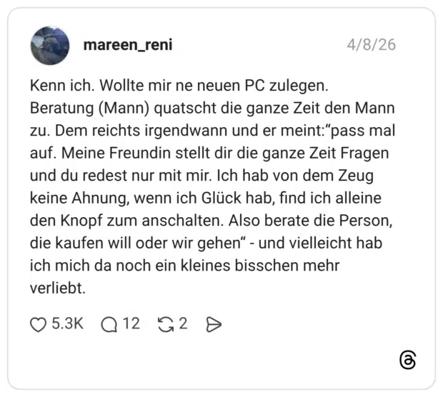 Kenn ich. Wollte mir ne neuen PC zulegen. Beratung (Mann) quatscht die ganze Zeit den Mann zu. Dem reichts irgendwann und er meint:"pass mal auf. Meine Freundin stellt dir die ganze Zeit Fragen und du redest nur mit mir. Ich hab von dem Zeug keine Ahnung, wenn ich Glück hab, find ich alleine den Knopf zum anschalten. Also berate die Person, die kaufen will oder wir gehen" - und vielleicht hab ich mich da noch ein kleines bisschen mehr verliebt