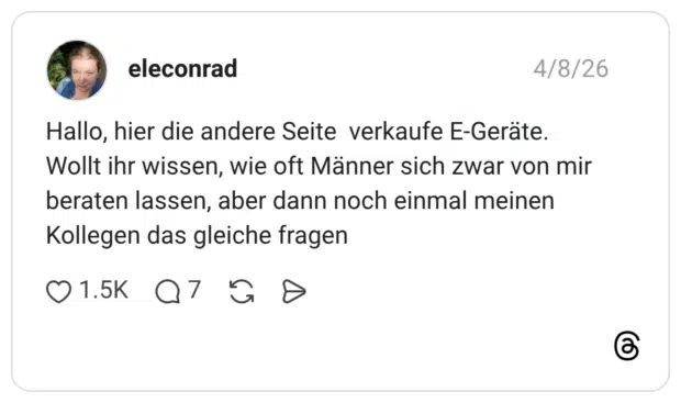 Hallo, hier die andere Seite verkaufe E-Geräte. Wollt ihr wissen, wie oft Männer sich zwar von mir beraten lassen, aber dann noch einmal meinen Kollegen das gleiche fragen