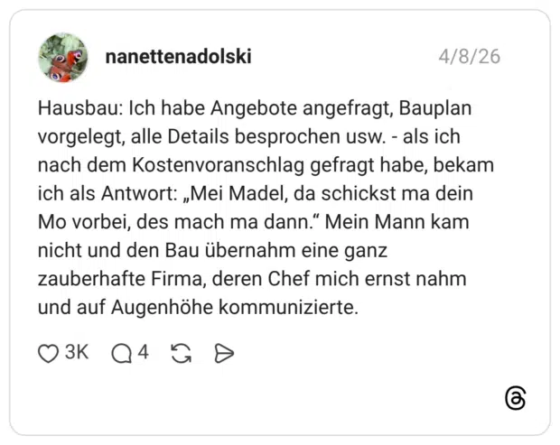 Hausbau: Ich habe Angebote angefragt, Bauplan vorgelegt, alle Details besprochen usw. - als ich nach dem Kostenvoranschlag gefragt habe, bekam ich als Antwort: „Mei Madel, da schickst ma dein Mo vorbei, des mach ma dann." Mein Mann kam nicht und den Bau übernahm eine ganz zauberhafte Firma, deren Chef mich ernst nahm und auf Augenhöhe kommunizierte.