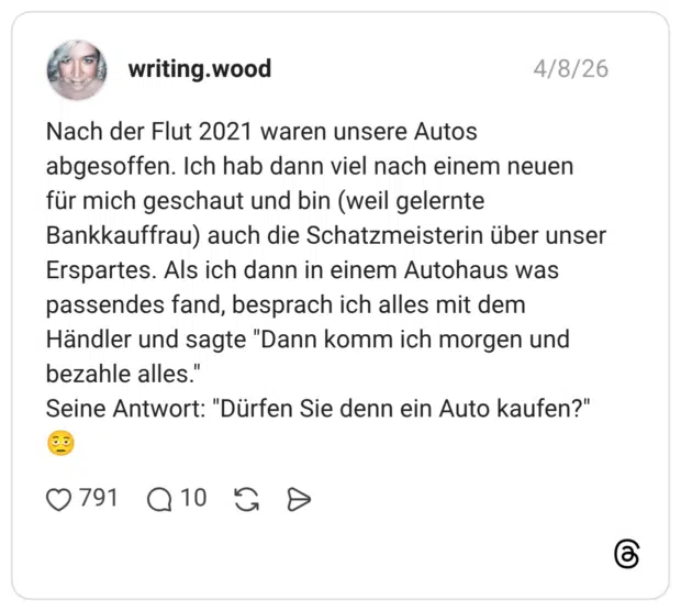 Nach der Flut 2021 waren unsere Autos abgesoffen. Ich hab dann viel nach einem neuen für mich geschaut und bin (weil gelernte Bankkauffrau) auch die Schatzmeisterin über unser Erspartes. Als ich dann in einem Autohaus was passendes fand, besprach ich alles mit dem Händler und sagte "Dann komm ich morgen und bezahle alles." Seine Antwort: "Dürfen Sie denn ein Auto kaufen?"