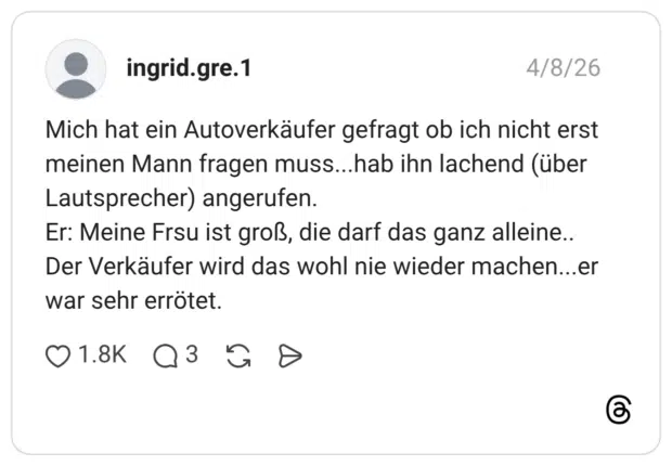Mich hat ein Autoverkäufer gefragt ob ich nicht erst meinen Mann fragen muss...hab ihn lachend (über Lautsprecher) angerufen. Er: Meine Frsu ist groß, die darf das ganz alleine... Der Verkäufer wird das wohl nie wieder machen...er war sehr errötet.