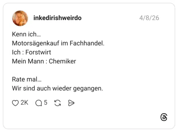 Kenn ich... Motorsägenkauf im Fachhandel. Ich : Forstwirt Mein Mann : Chemiker Rate mal. Wir sind auch wieder gegangen.