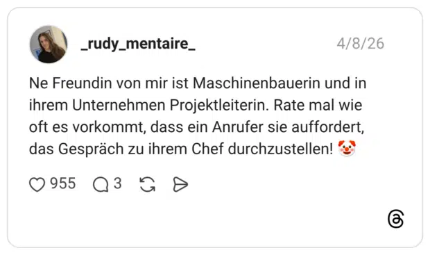 Ne Freundin von mir ist Maschinenbauerin und in ihrem Unternehmen Projektleiterin. Rate mal wie oft es vorkommt, dass ein Anrufer sie auffordert, das Gespräch zu ihrem Chef durchzustellen!