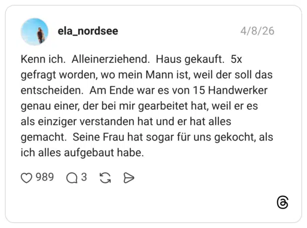 Kenn ich. Alleinerziehend. Haus gekauft. 5x gefragt worden, wo mein Mann ist, weil der soll das entscheiden. Am Ende war es von 15 Handwerker genau einer, der bei mir gearbeitet hat, weil er es als einziger verstanden hat und er hat alles gemacht. Seine Frau hat sogar für uns gekocht, als ich alles aufgebaut habe.