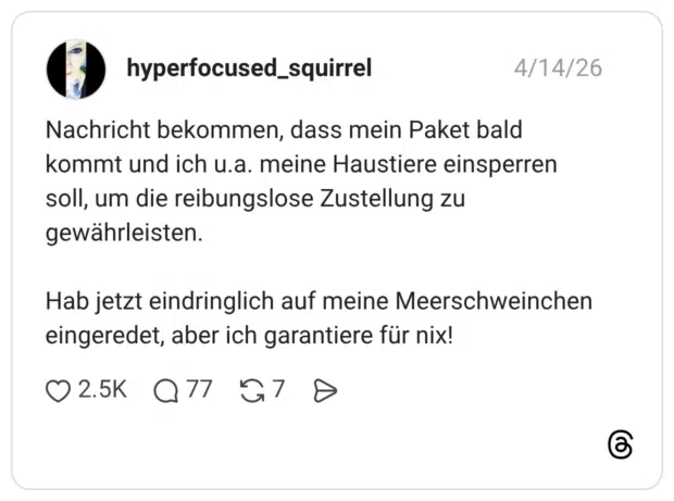 Nachricht bekommen, dass mein Paket bald kommt und ich u.a. meine Haustiere einsperren soll, um die reibungslose Zustellung zu gewährleisten. Hab jetzt eindringlich auf meine Meerschweinchen eingeredet, aber ich garantiere für nix!
