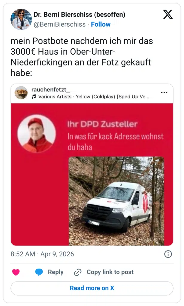 mein Postbote nachdem ich mir das 3000€ Haus in Ober-Unter-Niederfickingen an der Fotz gekauft habe: