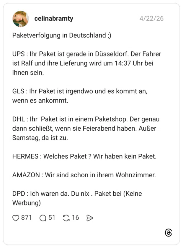 Paketverfolgung in Deutschland ;) UPS : Ihr Paket ist gerade in Düsseldorf. Der Fahrer ist Ralf und ihre Lieferung wird um 14:37 Uhr bei ihnen sein. GLS : Ihr Paket ist irgendwo und es kommt an, wenn es ankommt. DHL : Ihr Paket ist in einem Paketshop. Der genau dann schließt, wenn sie Feierabend haben. Außer Samstag, da ist zu. HERMES : Welches Paket ? Wir haben kein Paket. AMAZON : Wir sind schon in ihrem Wohnzimmer. DPD : Ich waren da. Du nix . Paket bei (Keine Werbung)