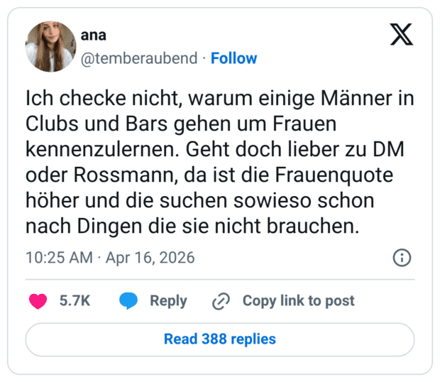 Ich checke nicht, warum einige Männer in Clubs und Bars gehen um Frauen kennenzulernen. Geht doch lieber zu DM oder Rossmann, da ist die Frauenquote höher und die suchen sowieso schon nach Dingen die sie nicht brauchen.