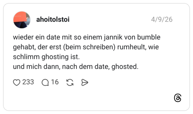 wieder ein date mit so einem jannik von bumble gehabt, der erst (beim schreiben) rumheult, wie schlimm ghosting ist. und mich dann, nach dem date, ghosted.