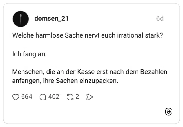 Welche harmlose Sache nervt euch irrational stark? Ich fang an: Menschen, die an der Kasse erst nach dem Bezahlen anfangen, ihre Sachen einzupacken.