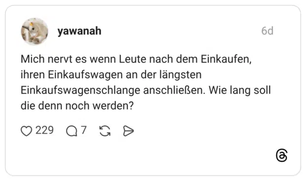 Mich nervt es wenn Leute nach dem Einkaufen, ihren Einkaufswagen an der längsten Einkaufswagenschlange anschließen. Wie lang soll die denn noch werden?