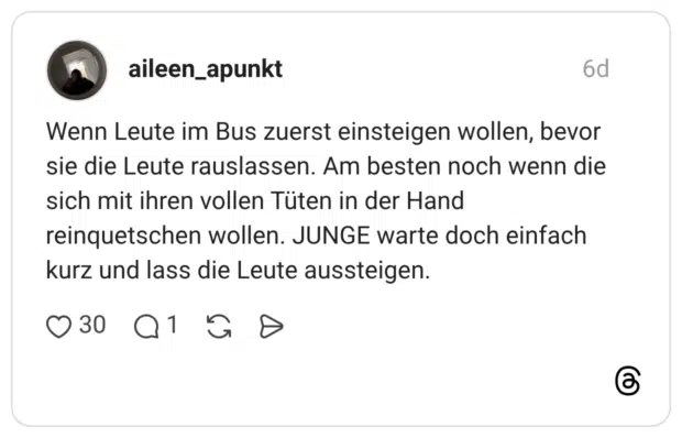 Wenn Leute im Bus zuerst einsteigen wollen, bevor sie die Leute rauslassen. Am besten noch wenn die sich mit ihren vollen Tüten in der Hand reinquetschen wollen. JUNGE warte doch einfach kurz und lass die Leute aussteigen.