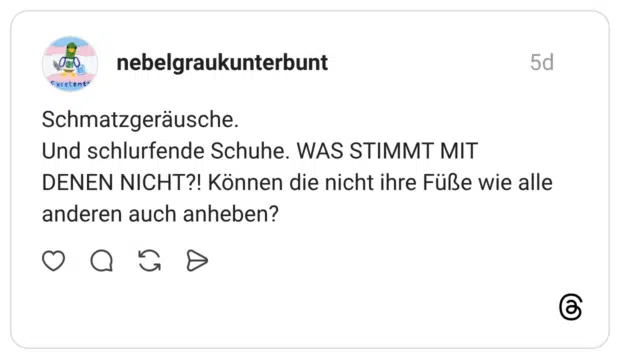 Schmatzgeräusche. Und schlurfende Schuhe. WAS STIMMT MIT DENEN NICHT?! Können die nicht ihre Füße wie alle anderen auch anheben?