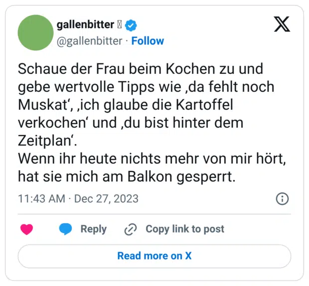 Schaue der Frau beim Kochen zu und gebe wertvolle Tipps wie ‚da fehlt noch Muskat‘, ‚ich glaube die Kartoffel verkochen‘ und ‚du bist hinter dem Zeitplan‘. Wenn ihr heute nichts mehr von mir hört, hat sie mich am Balkon gesperrt.