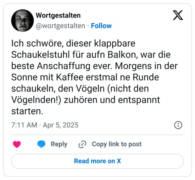 Ich schwöre, dieser klappbare Schaukelstuhl für aufn Balkon, war die beste Anschaffung ever. Morgens in der Sonne mit Kaffee erstmal ne Runde schaukeln, den Vögeln (nicht den Vögelnden!) zuhören und entspannt starten.