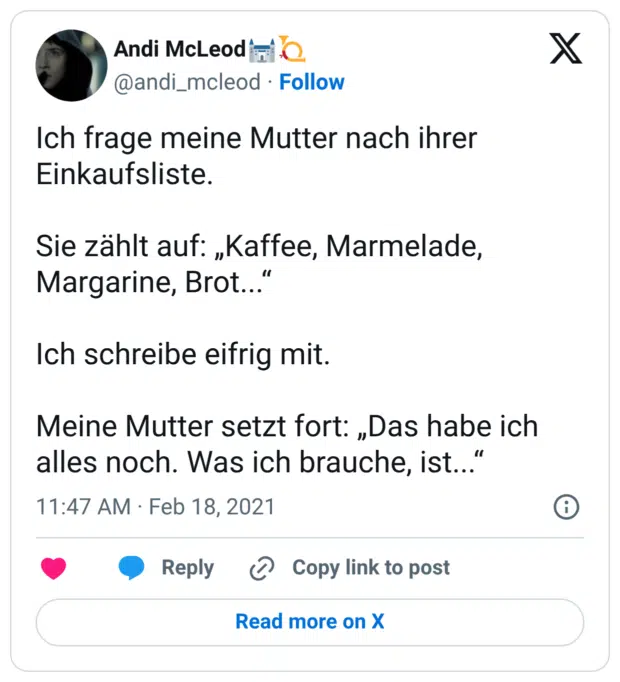 Ich frage meine Mutter nach ihrer Einkaufsliste. Sie zählt auf: „Kaffee, Marmelade, Margarine, Brot...“ Ich schreibe eifrig mit. Meine Mutter setzt fort: „Das habe ich alles noch. Was ich brauche, ist...“