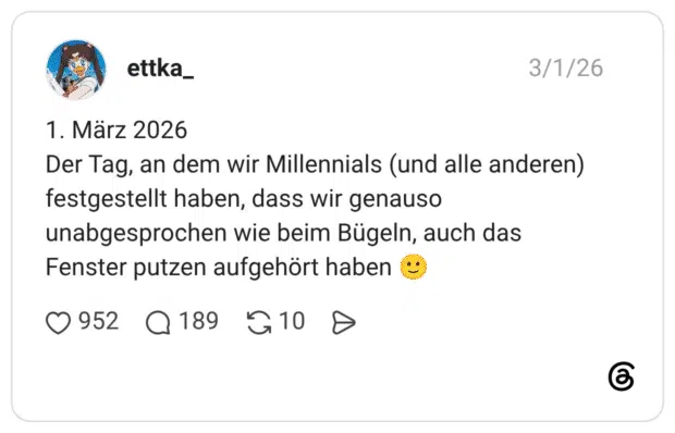 1. März 2026 Der Tag, an dem wir Millennials (und alle anderen) festgestellt haben, dass wir genauso unabgesprochen wie beim Bügeln, auch das Fenster putzen aufgehört haben 🙂