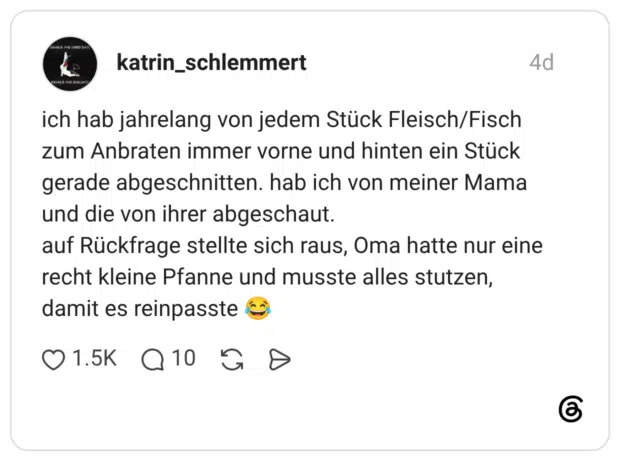 ich hab jahrelang von jedem Stück Fleisch/Fisch zum Anbraten immer vorne und hinten ein Stück gerade abgeschnitten. hab ich von meiner Mama und die von ihrer abgeschaut. auf Rückfrage stellte sich raus, Oma hatte nur eine recht kleine Pfanne und musste alles stutzen, damit es reinpasste 😂