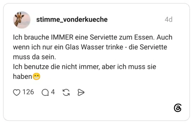 Ich brauche IMMER eine Serviette zum Essen. Auch wenn ich nur ein Glas Wasser trinke - die Serviette muss da sein. Ich benutze die nicht immer, aber ich muss sie haben😁