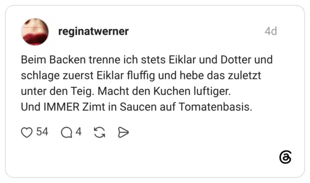 Beim Backen trenne ich stets Eiklar und Dotter und schlage zuerst Eiklar fluffig und hebe das zuletzt unter den Teig. Macht den Kuchen luftiger. Und IMMER Zimt in Saucen auf Tomatenbasis.