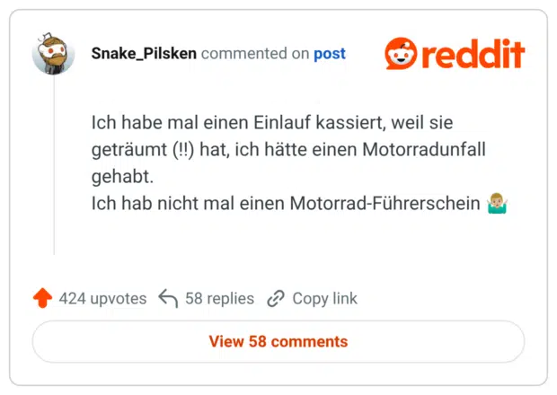 Ich habe mal einen Einlauf kassiert, weil sie geträumt (!!) hat, ich hätte einen Motorradunfall gehabt. Ich hab nicht mal einen Motorrad-Führerschein 🤷🏼♂️