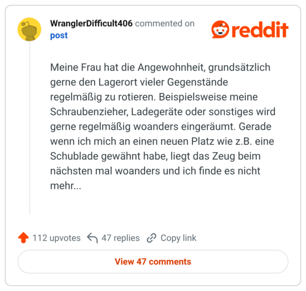 Meine Frau hat die Angewohnheit, grundsätzlich gerne den Lagerort vieler Gegenstände regelmäßig zu rotieren. Beispielsweise meine Schraubenzieher, Ladegeräte oder sonstiges wird gerne regelmäßig woanders eingeräumt. Gerade wenn ich mich an einen neuen Platz wie z.B. eine Schublade gewähnt habe, liegt das Zeug beim nächsten mal woanders und ich finde es nicht mehr...