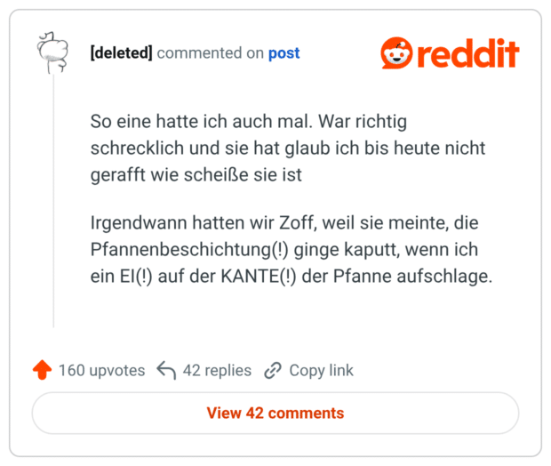 So eine hatte ich auch mal. War richtig schrecklich und sie hat glaub ich bis heute nicht gerafft wie scheiße sie ist Irgendwann hatten wir Zoff, weil sie meinte, die Pfannenbeschichtung(!) ginge kaputt, wenn ich ein EI(!) auf der KANTE(!) der Pfanne aufschlage.