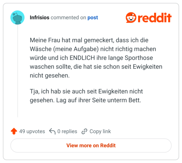 Meine Frau hat mal gemeckert, dass ich die Wäsche (meine Aufgabe) nicht richtig machen würde und ich ENDLICH ihre lange Sporthose waschen sollte, die hat sie schon seit Ewigkeiten nicht gesehen. Tja, ich hab sie auch seit Ewigkeiten nicht gesehen. Lag auf ihrer Seite unterm Bett.