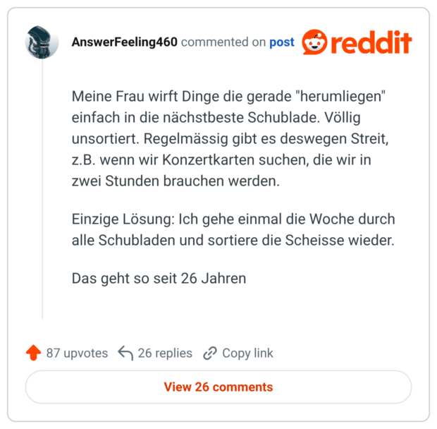 Meine Frau wirft Dinge die gerade "herumliegen" einfach in die nächstbeste Schublade. Völlig unsortiert. Regelmässig gibt es deswegen Streit, z.B. wenn wir Konzertkarten suchen, die wir in zwei Stunden brauchen werden. Einzige Lösung: Ich gehe einmal die Woche durch alle Schubladen und sortiere die Scheisse wieder. Das geht so seit 26 Jahren