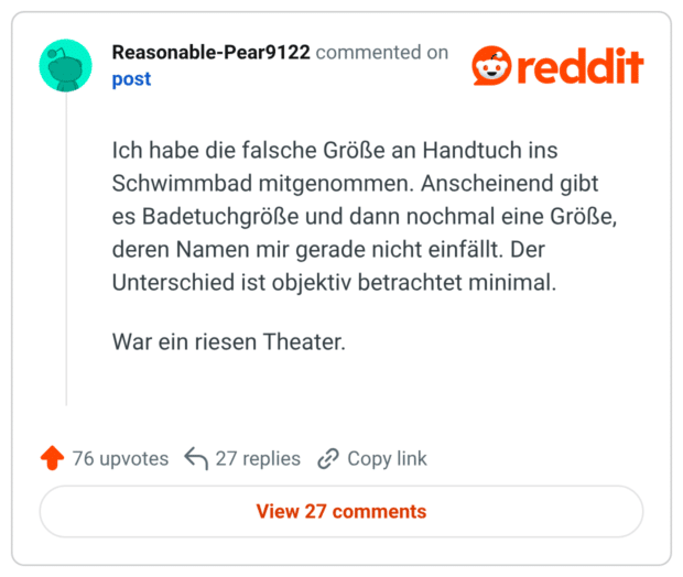 Ich habe die falsche Größe an Handtuch ins Schwimmbad mitgenommen. Anscheinend gibt es Badetuchgröße und dann nochmal eine Größe, deren Namen mir gerade nicht einfällt. Der Unterschied ist objektiv betrachtet minimal. War ein riesen Theater.