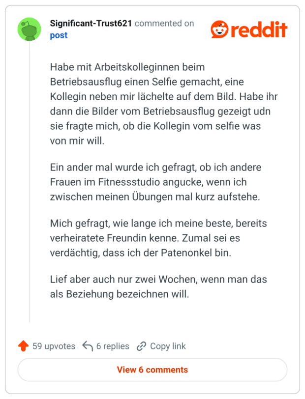 | 26-35 Habe mit Arbeitskolleginnen beim Betriebsausflug einen Selfie gemacht, eine Kollegin neben mir lächelte auf dem Bild. Habe ihr dann die Bilder vom Betriebsausflug gezeigt udn sie fragte mich, ob die Kollegin vom selfie was von mir will. Ein ander mal wurde ich gefragt, ob ich andere Frauen im Fitnessstudio angucke, wenn ich zwischen meinen Übungen mal kurz aufstehe. Mich gefragt, wie lange ich meine beste, bereits verheiratete Freundin kenne. Zumal sei es verdächtig, dass ich der Patenonkel bin. Lief aber auch nur zwei Wochen, wenn man das als Beziehung bezeichnen will.