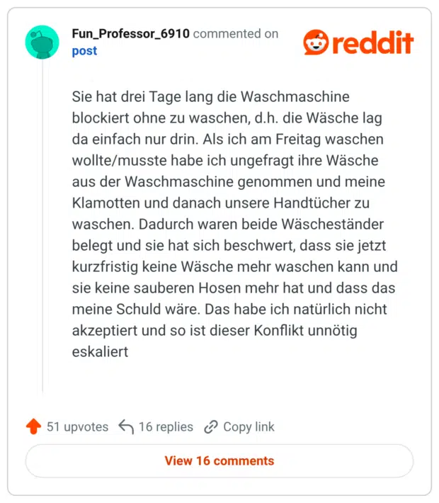 Sie hat drei Tage lang die Waschmaschine blockiert ohne zu waschen, d.h. die Wäsche lag da einfach nur drin. Als ich am Freitag waschen wollte/musste habe ich ungefragt ihre Wäsche aus der Waschmaschine genommen und meine Klamotten und danach unsere Handtücher zu waschen. Dadurch waren beide Wäscheständer belegt und sie hat sich beschwert, dass sie jetzt kurzfristig keine Wäsche mehr waschen kann und sie keine sauberen Hosen mehr hat und dass das meine Schuld wäre. Das habe ich natürlich nicht akzeptiert und so ist dieser Konflikt unnötig eskaliert