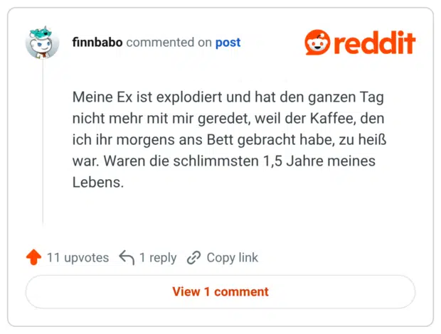 Meine Ex ist explodiert und hat den ganzen Tag nicht mehr mit mir geredet, weil der Kaffee, den ich ihr morgens ans Bett gebracht habe, zu heiß war. Waren die schlimmsten 1,5 Jahre meines Lebens.