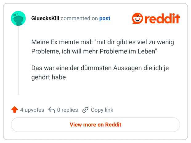 Meine Ex meinte mal: "mit dir gibt es viel zu wenig Probleme, ich will mehr Probleme im Leben" Das war eine der dümmsten Aussagen die ich je gehört habe