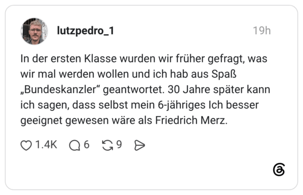In der ersten Klasse wurden wir früher gefragt, was wir mal werden wollen und ich hab aus Spaß „Bundeskanzler“ geantwortet. 30 Jahre später kann ich sagen, dass selbst mein 6-jähriges Ich besser geeignet gewesen wäre als Friedrich Merz.