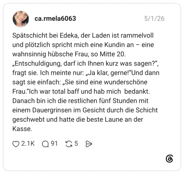 Spätschicht bei Edeka, der Laden ist rammelvoll und plötzlich spricht mich eine Kundin an – eine wahnsinnig hübsche Frau, so Mitte 20. „Entschuldigung, darf ich Ihnen kurz was sagen?“, fragt sie. Ich meinte nur: „Ja klar, gerne!“Und dann sagt sie einfach: „Sie sind eine wunderschöne Frau.“Ich war total baff und hab mich bedankt. Danach bin ich die restlichen fünf Stunden mit einem Dauergrinsen im Gesicht durch die Schicht geschwebt und hatte die beste Laune an der Kasse.
