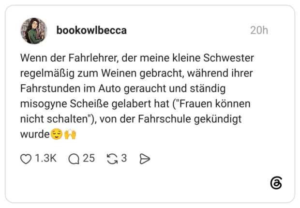 Wenn der Fahrlehrer, der meine kleine Schwester regelmäßig zum Weinen gebracht, während ihrer Fahrstunden im Auto geraucht und ständig misogyne Scheiße gelabert hat ("Frauen können nicht schalten"), von der Fahrschule gekündigt wurde😌🙌