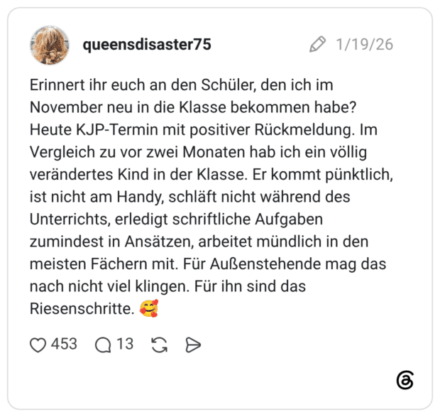 Erinnert ihr euch an den Schüler, den ich im November neu in die Klasse bekommen habe? Heute KJP-Termin mit positiver Rückmeldung. Im Vergleich zu vor zwei Monaten hab ich ein völlig verändertes Kind in der Klasse. Er kommt pünktlich, ist nicht am Handy, schläft nicht während des Unterrichts, erledigt schriftliche Aufgaben zumindest in Ansätzen, arbeitet mündlich in den meisten Fächern mit. Für Außenstehende mag das nach nicht viel klingen. Für ihn sind das Riesenschritte. 🥰