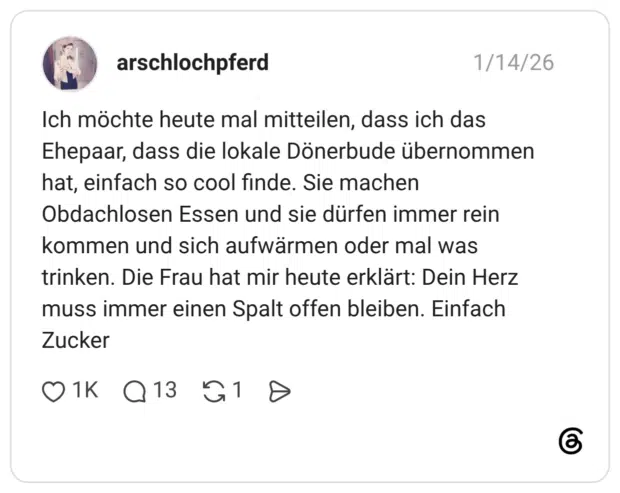 Ich möchte heute mal mitteilen, dass ich das Ehepaar, dass die lokale Dönerbude übernommen hat, einfach so cool finde. Sie machen Obdachlosen Essen und sie dürfen immer rein kommen und sich aufwärmen oder mal was trinken. Die Frau hat mir heute erklärt: Dein Herz muss immer einen Spalt offen bleiben. Einfach Zucker